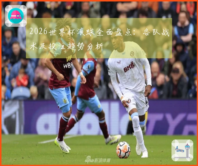 2026世界杯滚球全面盘点:各队战术及投注趋势分析